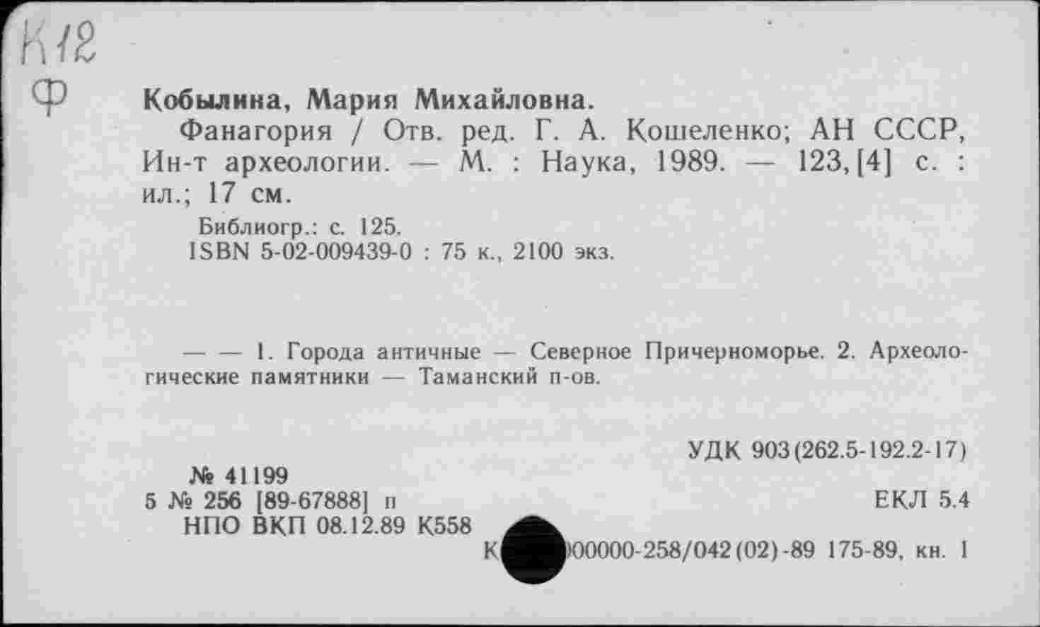 ﻿К/2 Ф	Кобылина, Мария Михайловна. Фанагория / Отв. ред. Г. А. Кошеленко; АН СССР, Ин-т археологии. — М. : Наука, 1989. — 123, [4] с. : ил.; 17 см. Библиогр.: с. 125. ISBN 5-02-009439-0 : 75 к., 2100 экз.
— — 1. Города античные — Северное Причерноморье. 2. Археологические памятники — Таманский п-ов.
№ 41199
5 № 256 [89-67888] п НПО ВКП 08.12.89 К558
УДК 903(262.5-192.2-17)
ЕКЛ 5.4
К
00000-258/042 (02)-89 175-89, кн. 1